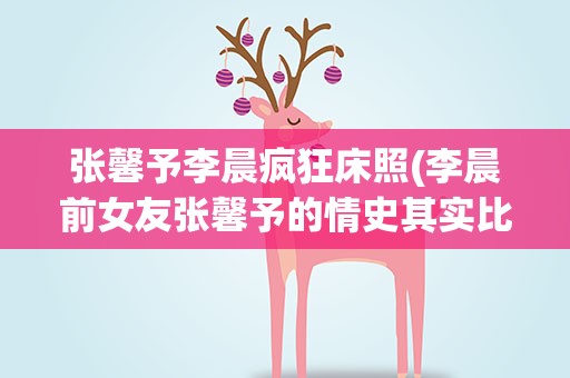 张馨予李晨疯狂床照(李晨前女友张馨予的情史其实比范冰冰还乱吗是怎么回事)