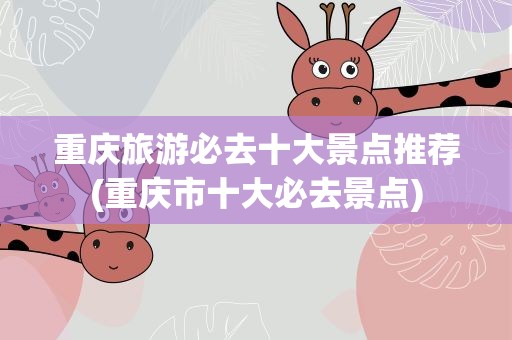 重庆旅游必去十大景点推荐(重庆市十大必去景点)