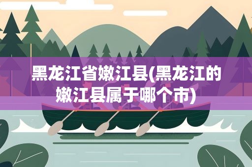 黑龙江省嫩江县(黑龙江的嫩江县属于哪个市)