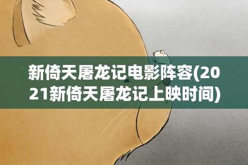 新倚天屠龙记电影阵容(2021新倚天屠龙记上映时间)