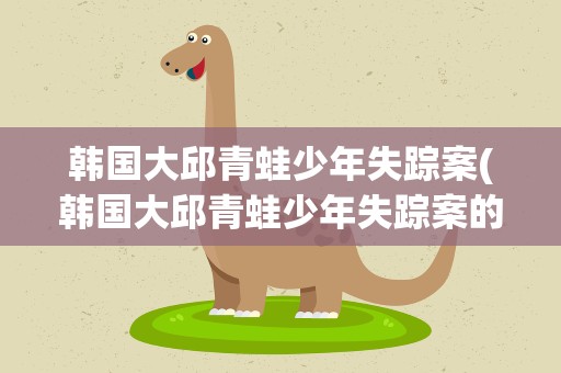 韩国大邱青蛙少年失踪案(韩国大邱青蛙少年失踪案的事件进展)