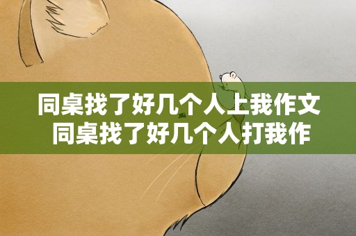 同桌找了好几个人上我作文 同桌找了好几个人打我作文