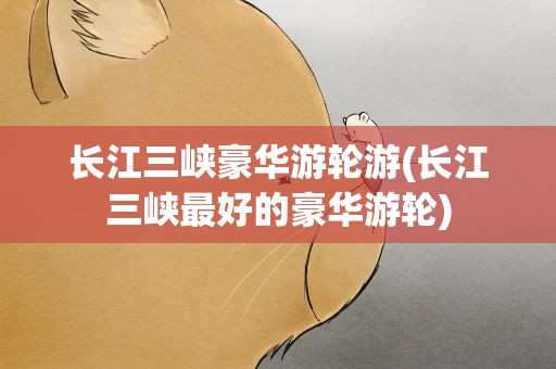 长江三峡豪华游轮游(长江三峡最好的豪华游轮)
