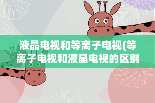 液晶电视和等离子电视(等离子电视和液晶电视的区别是什么)