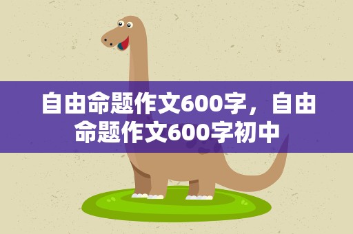 自由命题作文600字，自由命题作文600字初中