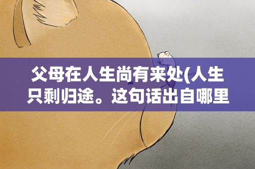 父母在人生尚有来处(人生只剩归途。这句话出自哪里)