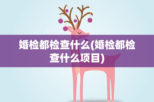 婚检都检查什么(婚检都检查什么项目)