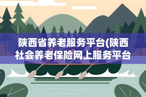 陕西省养老服务平台(陕西社会养老保险网上服务平台)