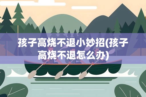孩子高烧不退小妙招(孩子高烧不退怎么办)
