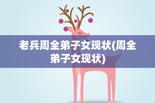 老兵周全弟子女现状(周全弟子女现状)