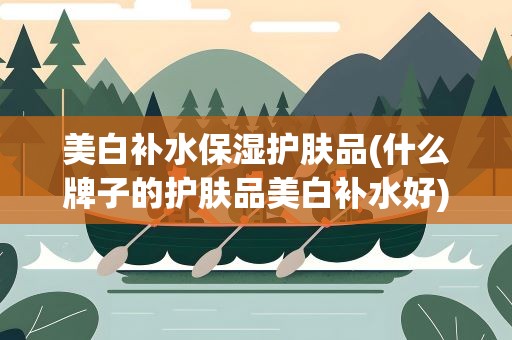 美白补水保湿护肤品(什么牌子的护肤品美白补水好)