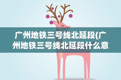 广州地铁三号线北延段(广州地铁三号线北延段什么意思求解)