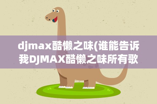 djmax酷懒之味(谁能告诉我DJMAX酷懒之味所有歌曲的曲目表先谢谢了!)