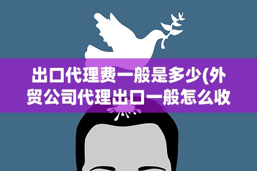 出口代理费一般是多少(外贸公司代理出口一般怎么收取多少费用)