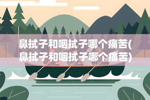 鼻拭子和咽拭子哪个痛苦(鼻拭子和咽拭子哪个痛苦)
