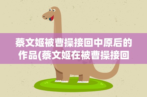 蔡文姬被曹操接回中原后的作品(蔡文姬在被曹操接回中原后流传广泛除了悲愤诗还有)
