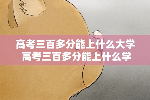 高考三百多分能上什么大学 高考三百多分能上什么学校