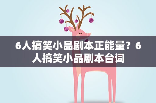 6人搞笑小品剧本正能量？6人搞笑小品剧本台词