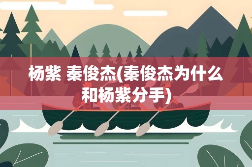 杨紫 秦俊杰(秦俊杰为什么和杨紫分手)
