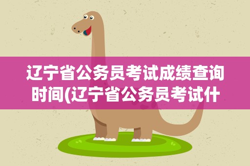 辽宁省公务员考试成绩查询时间(辽宁省公务员考试什么时候出成绩)