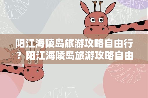 阳江海陵岛旅游攻略自由行？阳江海陵岛旅游攻略自由行路线