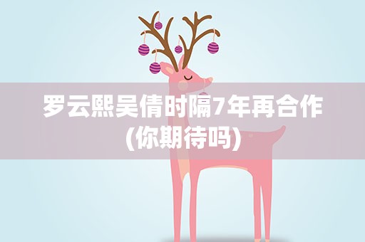 罗云熙吴倩时隔7年再合作(你期待吗)
