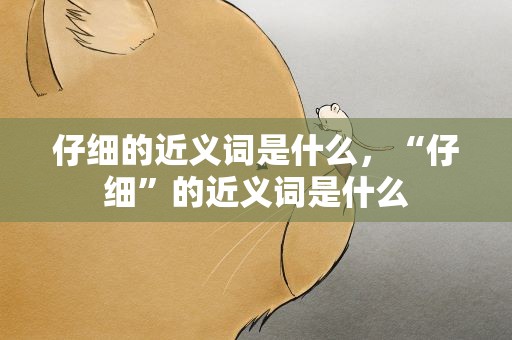 仔细的近义词是什么，“仔细”的近义词是什么