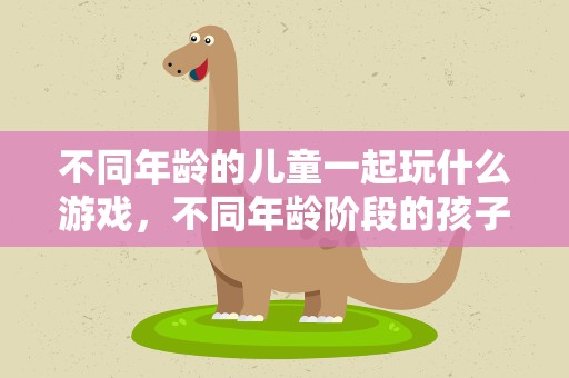 不同年龄的儿童一起玩什么游戏，不同年龄阶段的孩子适合玩什么游戏
