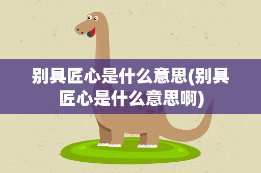 别具匠心是什么意思(别具匠心是什么意思啊)