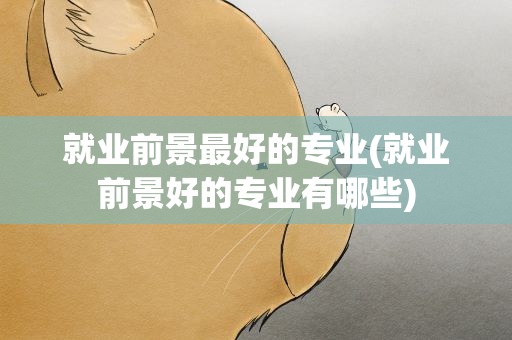 就业前景最好的专业(就业前景好的专业有哪些)