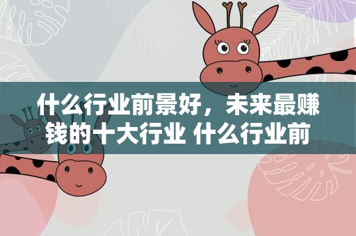什么行业前景好，未来最赚钱的十大行业 什么行业前景最好