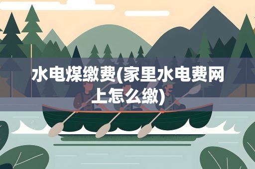 水电煤缴费(家里水电费网上怎么缴)