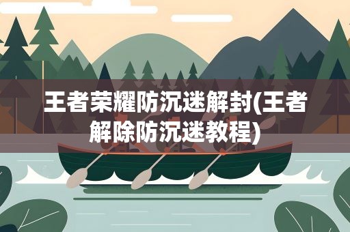 王者荣耀防沉迷解封(王者解除防沉迷教程)