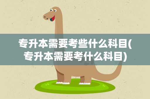 专升本需要考些什么科目(专升本需要考什么科目)