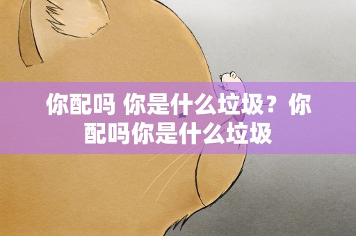 你配吗 你是什么垃圾？你配吗你是什么垃圾
