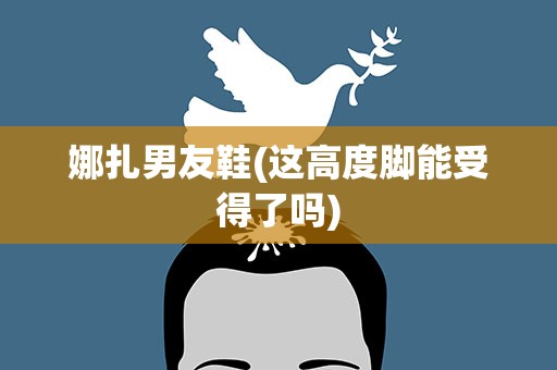娜扎男友鞋(这高度脚能受得了吗)