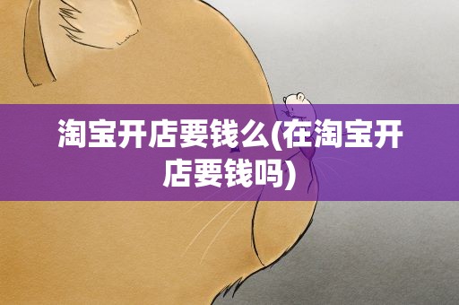 淘宝开店要钱么(在淘宝开店要钱吗)