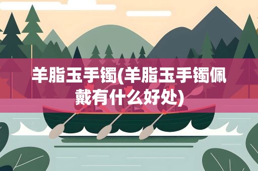 羊脂玉手镯(羊脂玉手镯佩戴有什么好处)