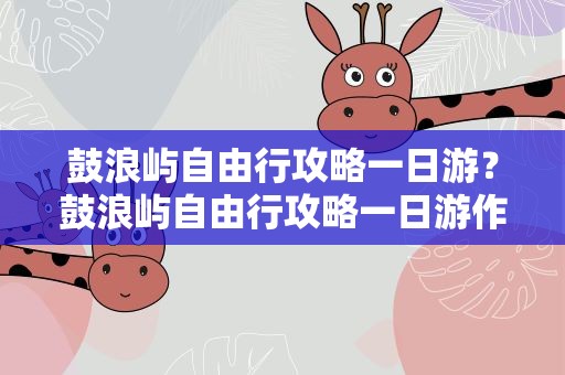 鼓浪屿自由行攻略一日游？鼓浪屿自由行攻略一日游作文