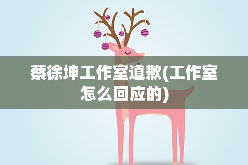 蔡徐坤工作室道歉(工作室怎么回应的)