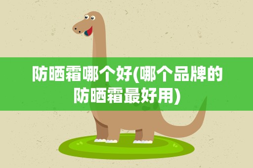 防晒霜哪个好(哪个品牌的防晒霜最好用)