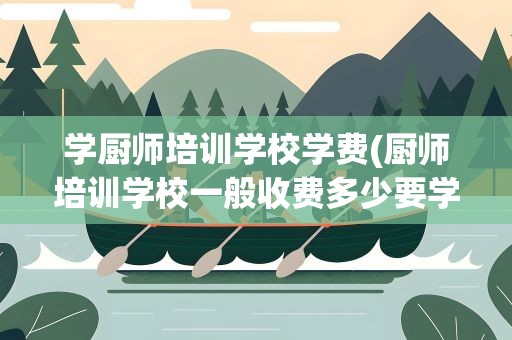 学厨师培训学校学费(厨师培训学校一般收费多少要学多久)