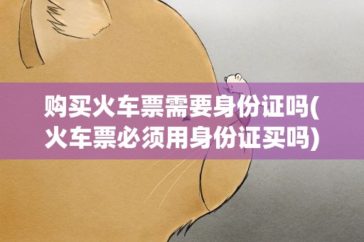 购买火车票需要身份证吗(火车票必须用身份证买吗)