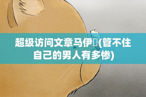 超级访问文章马伊琍(管不住自己的男人有多惨)