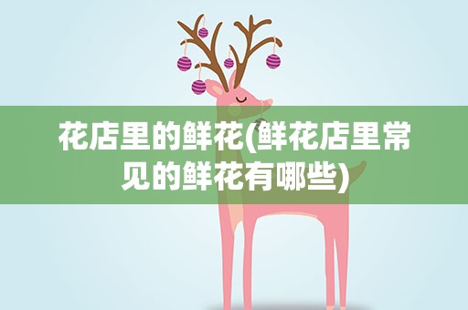 花店里的鲜花(鲜花店里常见的鲜花有哪些)