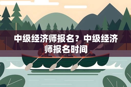中级经济师报名？中级经济师报名时间