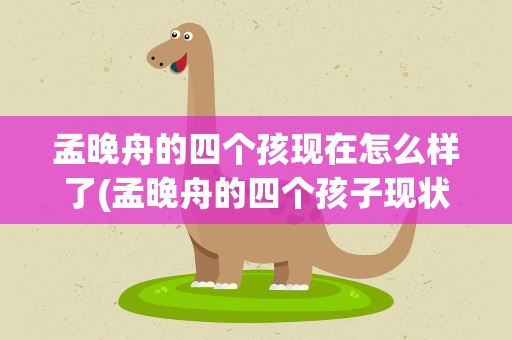 孟晚舟的四个孩现在怎么样了(孟晚舟的四个孩子现状)