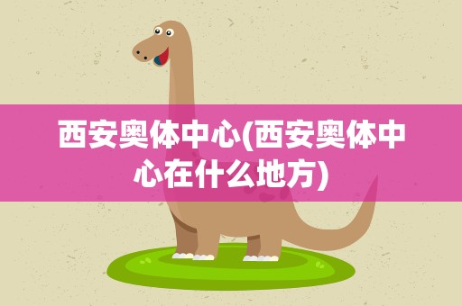 西安奥体中心(西安奥体中心在什么地方)