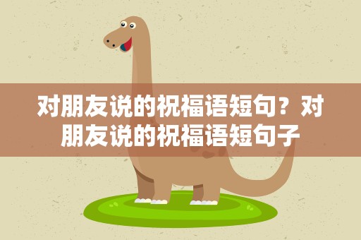 对朋友说的祝福语短句？对朋友说的祝福语短句子