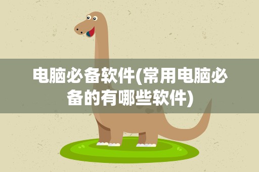 电脑必备软件(常用电脑必备的有哪些软件)